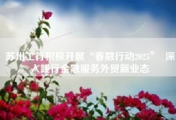 苏州工行积极开展“春融行动2025”  深入践行金融服务外贸新业态