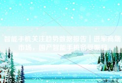 智能手机关注趋势数据报告｜进军高端市场，国产智能手机备受瞩目