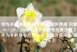 华为手机换电池多少钱 无额外费用 只需99／129／359元华为手机换电池多少钱「华为手机换电池多少钱 无额外费用 只需99／129／359元」