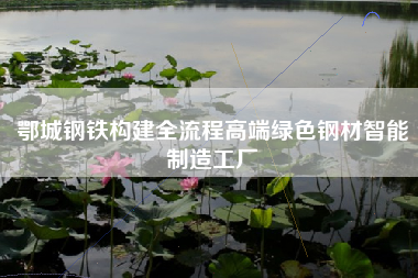 鄂城钢铁构建全流程高端绿色钢材智能制造工厂