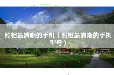 照相最清晰的手机（照相最清晰的手机型号）