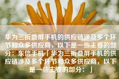 华为三折叠屏手机的供应链涉及多个环节和众多供应商,以下是一些主要的部分:东信手机「华为三折叠屏手机的供应链涉及多个环节和众多供应商,以下是一些主要的部分:」 华为三折叠屏手机的供应链涉及多个环节和众多供应商,以下是一些主要的部分:东信手机「华为三折叠屏手机的供应链涉及多个环节和众多供应商,以下是一些主要的部分:」