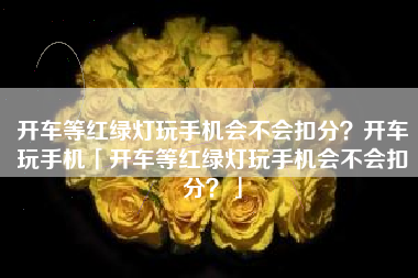 开车等红绿灯玩手机会不会扣分?开车玩手机「开车等红绿灯玩手机会不会扣分?」 开车等红绿灯玩手机会不会扣分?开车玩手机「开车等红绿灯玩手机会不会扣分?」
