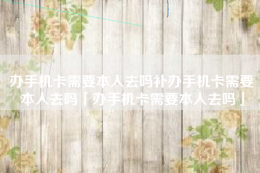 办手机卡需要本人去吗补办手机卡需要本人去吗「办手机卡需要本人去吗」